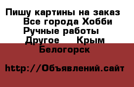  Пишу картины на заказ.  - Все города Хобби. Ручные работы » Другое   . Крым,Белогорск